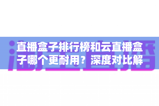 直播盒子排行榜和云直播盒子哪个更耐用？深度对比解析助你选对设备