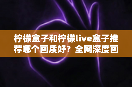 柠檬盒子和柠檬live盒子推荐哪个画质好？全网深度画质对比评测与避坑选购指南