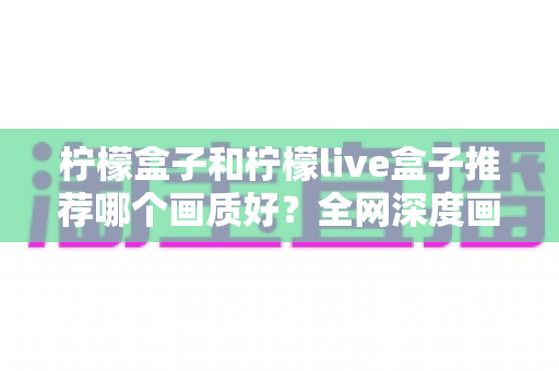 柠檬盒子和柠檬live盒子推荐哪个画质好？全网深度画质对比评测与避坑选购指南