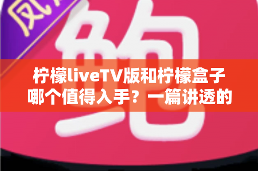 柠檬liveTV版和柠檬盒子哪个值得入手？一篇讲透的深度选购指南