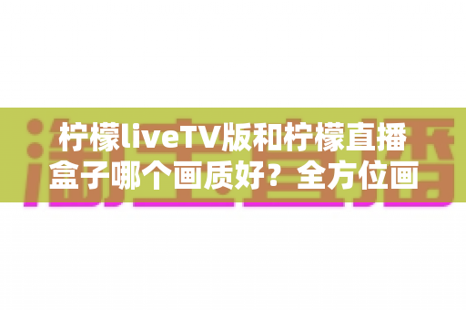 柠檬liveTV版和柠檬直播盒子哪个画质好?全方位画质对比与选购深度解析 柠檬liveTV版和柠檬直播盒子哪个画质好?全方位画质对比与选购深度解析