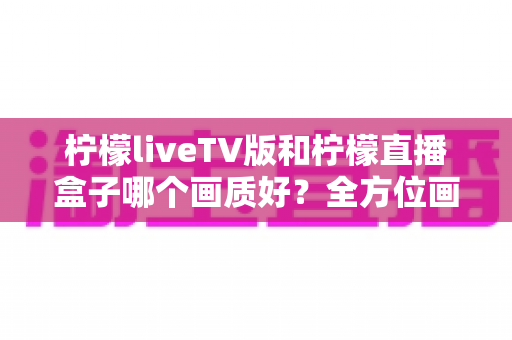 柠檬liveTV版和柠檬直播盒子哪个画质好?全方位画质对比与选购深度解析 柠檬liveTV版和柠檬直播盒子哪个画质好?全方位画质对比与选购深度解析