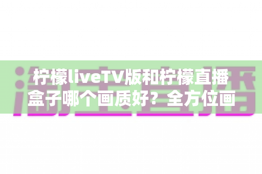 柠檬liveTV版和柠檬直播盒子哪个画质好?全方位画质对比与选购深度解析 柠檬liveTV版和柠檬直播盒子哪个画质好?全方位画质对比与选购深度解析