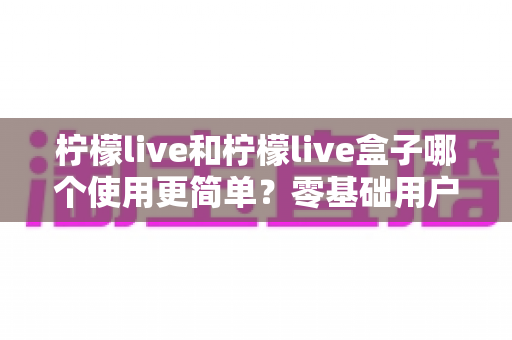 柠檬live和柠檬live盒子哪个使用更简单？零基础用户必看的使用体验深度对比指南