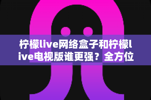 柠檬live网络盒子和柠檬live电视版谁更强?全方位深度对比解析,帮你选出最适合的家庭观影方案 柠檬live网络盒子和柠檬live电视版谁更强?全方位深度对比解析,帮你选出最适合的家庭观影方案