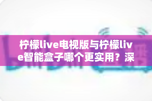 柠檬live电视版与柠檬live智能盒子哪个更实用？深度对比测评助你轻松选对不踩坑
