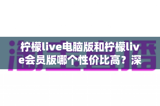 柠檬live电脑版和柠檬live会员版哪个性价比高？深度对比分析帮你选出最适合自己的版本