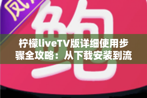 柠檬liveTV版详细使用步骤全攻略：从下载安装到流畅观看，一文教你玩转电视大屏直播