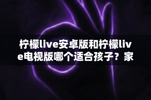 柠檬live安卓版和柠檬live电视版哪个适合孩子?家长必看的选择与安全使用指南 柠檬live安卓版和柠檬live电视版哪个适合孩子?家长必看的选择与安全使用指南