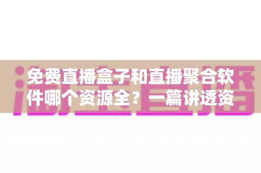 免费直播盒子和直播聚合软件哪个资源全?一篇讲透资源、画质与选择的深度指南 免费直播盒子和直播聚合软件哪个资源全?一篇讲透资源、画质与选择的深度指南