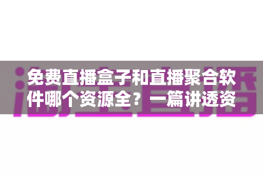 免费直播盒子和直播聚合软件哪个资源全？一篇讲透资源、画质与选择的深度指南