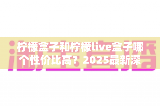 柠檬盒子和柠檬live盒子哪个性价比高?2025最新深度对比评测与选购避坑指南 柠檬盒子和柠檬live盒子哪个性价比高?2025最新深度对比评测与选购避坑指南