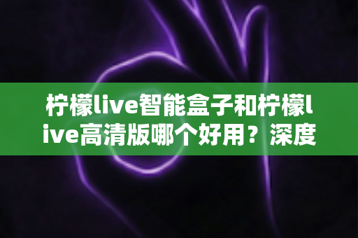 柠檬live智能盒子和柠檬live高清版哪个好用？深度对比评测帮你选对不选贵