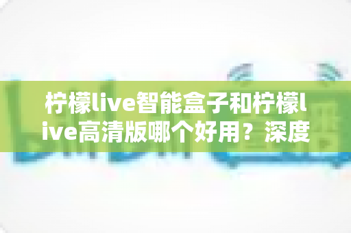 柠檬live智能盒子和柠檬live高清版哪个好用？深度对比评测帮你选对不选贵