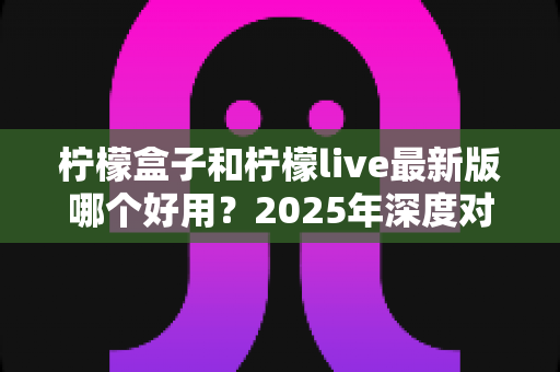 柠檬盒子和柠檬live最新版哪个好用?2025年深度对比评测与选择指南 柠檬盒子和柠檬live最新版哪个好用?2025年深度对比评测与选择指南