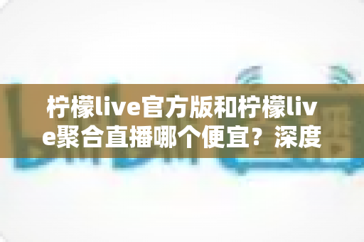 柠檬live官方版和柠檬live聚合直播哪个便宜？深度价格对比与省钱选购指南