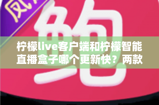 柠檬live客户端和柠檬智能直播盒子哪个更新快?两款产品的迭代速度全面对比与选购指南 柠檬live客户端和柠檬智能直播盒子哪个更新快?两款产品的迭代速度全面对比与选购指南