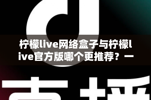 柠檬live网络盒子与柠檬live官方版哪个更推荐？一文读懂两者差异，选对版本不踩坑