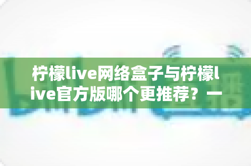 柠檬live网络盒子与柠檬live官方版哪个更推荐？一文读懂两者差异，选对版本不踩坑
