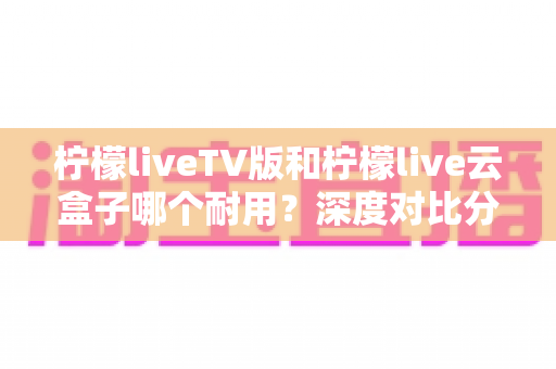 柠檬liveTV版和柠檬live云盒子哪个耐用？深度对比分析助你做出明智选择