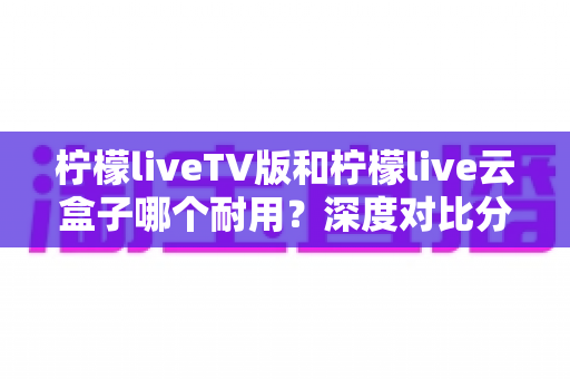 柠檬liveTV版和柠檬live云盒子哪个耐用？深度对比分析助你做出明智选择