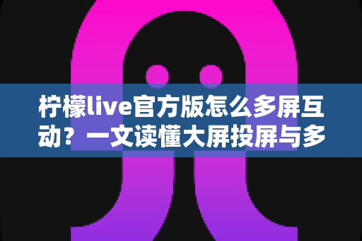 柠檬live官方版怎么多屏互动？一文读懂大屏投屏与多设备联动的完整攻略