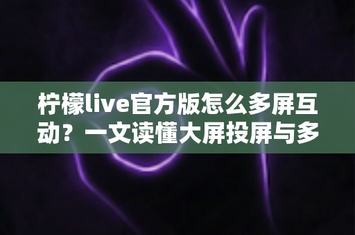 柠檬live官方版怎么多屏互动？一文读懂大屏投屏与多设备联动的完整攻略