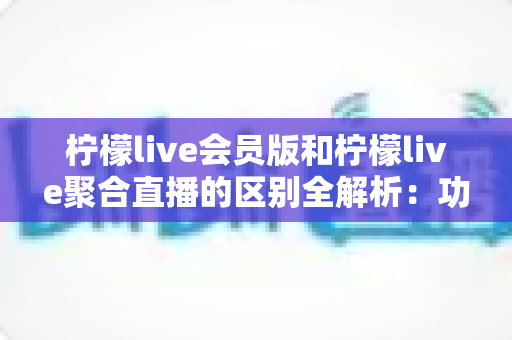 柠檬live会员版和柠檬live聚合直播的区别全解析:功能对比、使用体验与选择指南 柠檬live会员版和柠檬live聚合直播的区别全解析:功能对比、使用体验与选择指南