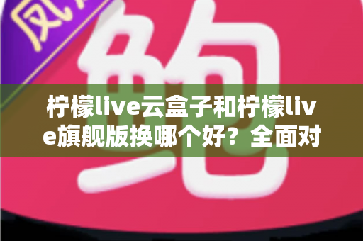 柠檬live云盒子和柠檬live旗舰版换哪个好?全面对比评测帮你选对不踩坑 柠檬live云盒子和柠檬live旗舰版换哪个好?全面对比评测帮你选对不踩坑