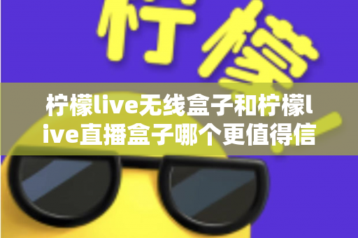 柠檬live无线盒子和柠檬live直播盒子哪个更值得信赖?全方位深度对比评测与选购指南 柠檬live无线盒子和柠檬live直播盒子哪个更值得信赖?全方位深度对比评测与选购指南