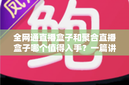 全网通直播盒子和聚合直播盒子哪个值得入手?一篇讲透选购逻辑的实用指南 全网通直播盒子和聚合直播盒子哪个值得入手?一篇讲透选购逻辑的实用指南