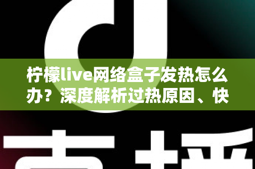 柠檬live网络盒子发热怎么办？深度解析过热原因、快速降温妙招与日常保养全攻略