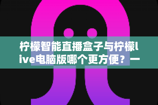 柠檬智能直播盒子与柠檬live电脑版哪个更方便?一站式直播工具深度对比与选购指南 柠檬智能直播盒子与柠檬live电脑版哪个更方便?一站式直播工具深度对比与选购指南