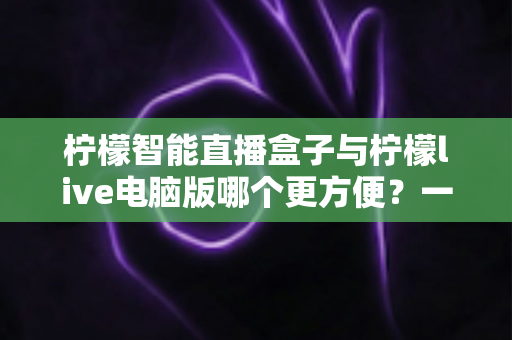 柠檬智能直播盒子与柠檬live电脑版哪个更方便?一站式直播工具深度对比与选购指南 柠檬智能直播盒子与柠檬live电脑版哪个更方便?一站式直播工具深度对比与选购指南