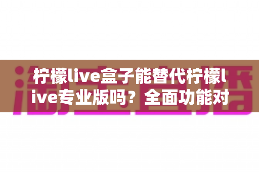 柠檬live盒子能替代柠檬live专业版吗?全面功能对比与选购指南一文读懂 柠檬live盒子能替代柠檬live专业版吗?全面功能对比与选购指南一文读懂