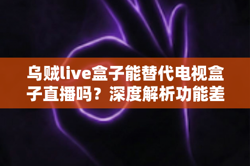 乌贼live盒子能替代电视盒子直播吗?深度解析功能差异与选购指南 乌贼live盒子能替代电视盒子直播吗?深度解析功能差异与选购指南
