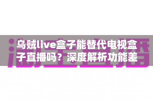 乌贼live盒子能替代电视盒子直播吗?深度解析功能差异与选购指南 乌贼live盒子能替代电视盒子直播吗?深度解析功能差异与选购指南