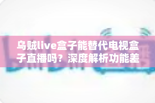 乌贼live盒子能替代电视盒子直播吗？深度解析功能差异与选购指南