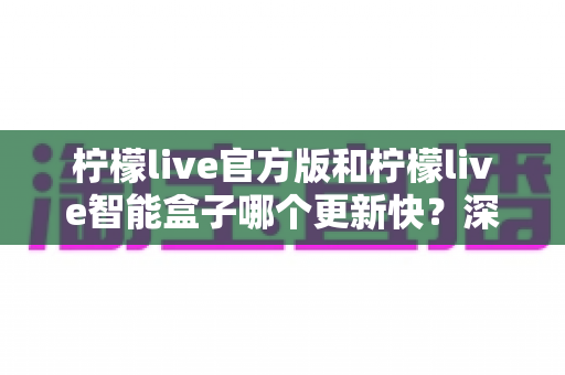柠檬live官方版和柠檬live智能盒子哪个更新快？深度对比解析，帮你选对更适合的观看方式