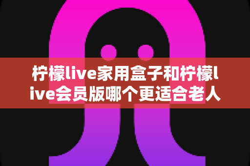 柠檬live家用盒子和柠檬live会员版哪个更适合老人用？超详细对比与选购指南