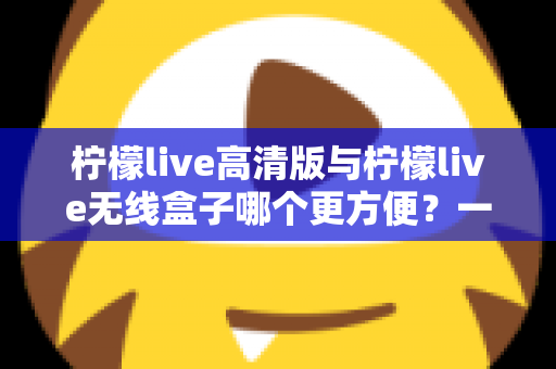 柠檬live高清版与柠檬live无线盒子哪个更方便?一文读懂两者差异,选对观影利器 柠檬live高清版与柠檬live无线盒子哪个更方便?一文读懂两者差异,选对观影利器