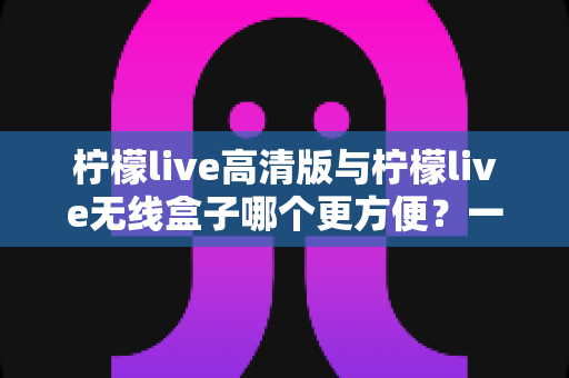 柠檬live高清版与柠檬live无线盒子哪个更方便?一文读懂两者差异,选对观影利器 柠檬live高清版与柠檬live无线盒子哪个更方便?一文读懂两者差异,选对观影利器
