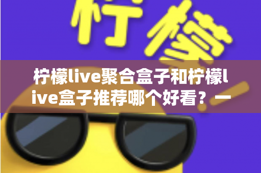 柠檬live聚合盒子和柠檬live盒子推荐哪个好看?一文看懂区别与选购指南 柠檬live聚合盒子和柠檬live盒子推荐哪个好看?一文看懂区别与选购指南