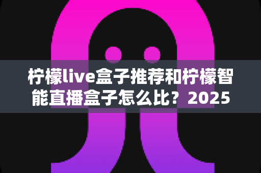 柠檬live盒子推荐和柠檬智能直播盒子怎么比？2025最新选购对比全攻略，一文看懂哪款更适合你