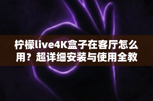 柠檬live4K盒子在客厅怎么用？超详细安装与使用全教程，轻松打造客厅4K家庭影院