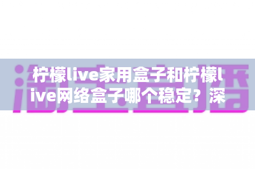 柠檬live家用盒子和柠檬live网络盒子哪个稳定?深度对比全解析助你选购无忧 柠檬live家用盒子和柠檬live网络盒子哪个稳定?深度对比全解析助你选购无忧