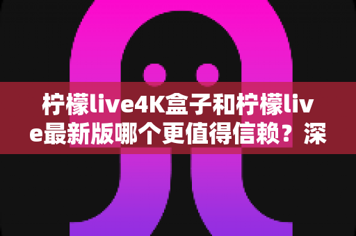 柠檬live4K盒子和柠檬live最新版哪个更值得信赖？深度对比评测与选购全攻略