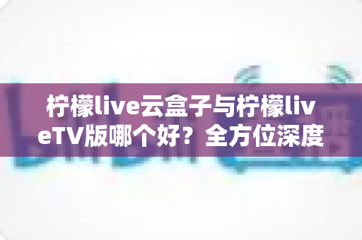 柠檬live云盒子与柠檬liveTV版哪个好?全方位深度对比评测与选购指南帮你一次选对 柠檬live云盒子与柠檬liveTV版哪个好?全方位深度对比评测与选购指南帮你一次选对