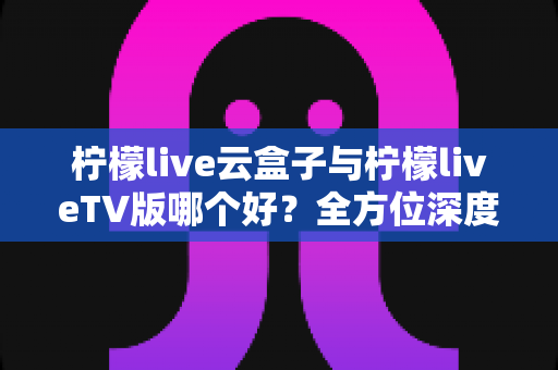 柠檬live云盒子与柠檬liveTV版哪个好?全方位深度对比评测与选购指南帮你一次选对 柠檬live云盒子与柠檬liveTV版哪个好?全方位深度对比评测与选购指南帮你一次选对