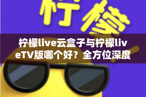 柠檬live云盒子与柠檬liveTV版哪个好?全方位深度对比评测与选购指南帮你一次选对 柠檬live云盒子与柠檬liveTV版哪个好?全方位深度对比评测与选购指南帮你一次选对